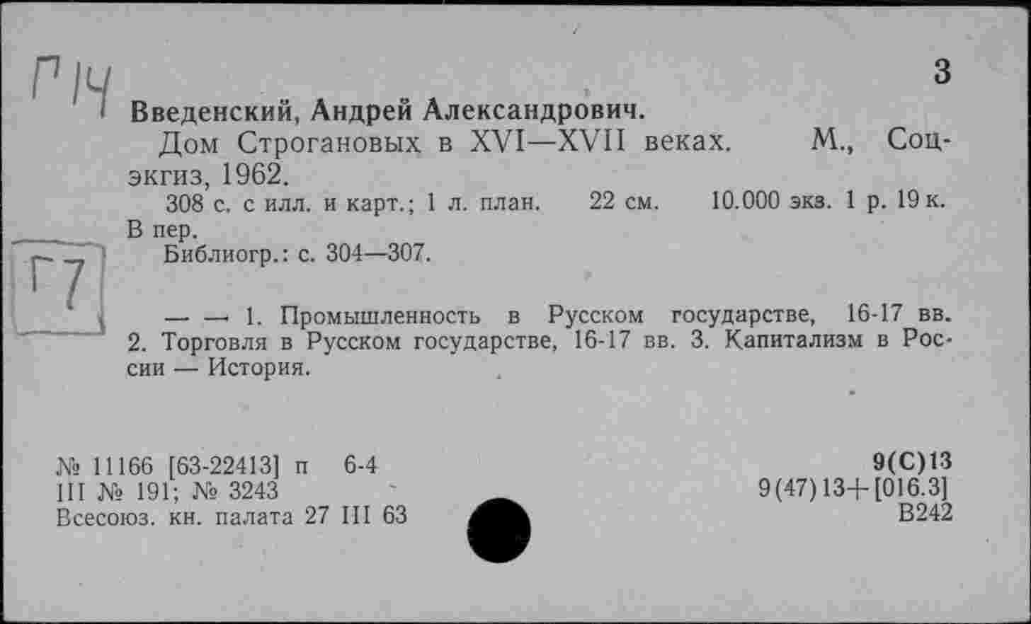 ﻿Річ .	3
І Введенский, Андрей Александрович. Дом Строгановых в XVI—XVII веках. М., Соц-экгиз, 1962. 308 с. с илл. и карт.; 1 л. план. 22 см. 10.000 экз. 1 р. 19 к.
В пер.
-J Библиогр.: с. 304—307.
— —. 1. Промышленность в Русском государстве, 16-17 вв.
2. Торговля в Русском государстве, 16-17 вв. 3. Капитализм в России — История.
Ns 11166 [63-22413] п 6-4
III № 191; № 3243
Всесоюз. кн. палата 27 III 63
9(C) 13
9(47)13+ [016.3]
В242